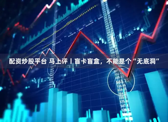 配资炒股平台 马上评丨盲卡盲盒，不能是个“无底洞”