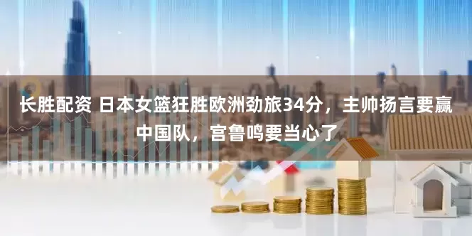 长胜配资 日本女篮狂胜欧洲劲旅34分，主帅扬言要赢中国队，宫鲁鸣要当心了