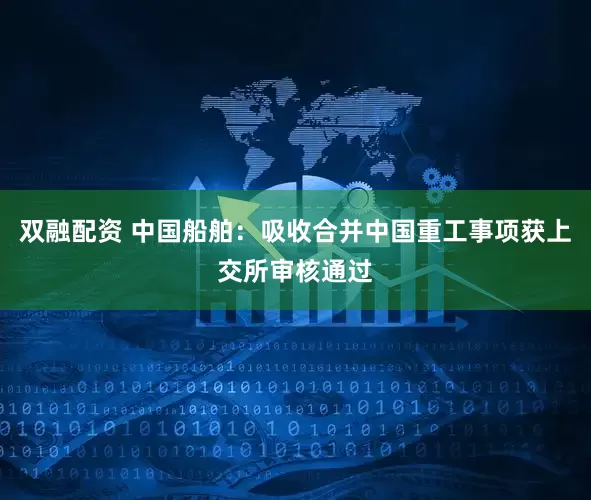 双融配资 中国船舶：吸收合并中国重工事项获上交所审核通过