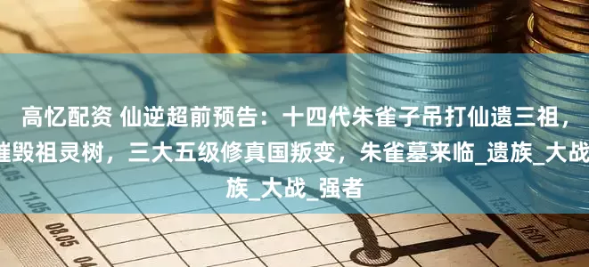 高忆配资 仙逆超前预告：十四代朱雀子吊打仙遗三祖，成功摧毁祖灵树，三大五级修真国叛变，朱雀墓来临_遗族_大战_强者