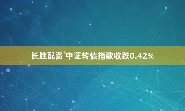 长胜配资 中证转债指数收跌0.42%