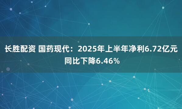 长胜配资 国药现代：2025年上半年净利6.72亿元 同比下降6.46%