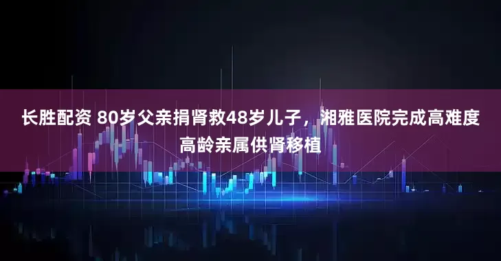 长胜配资 80岁父亲捐肾救48岁儿子，湘雅医院完成高难度高龄亲属供肾移植