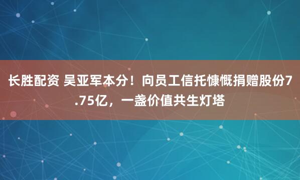 长胜配资 吴亚军本分！向员工信托慷慨捐赠股份7.75亿，一盏价值共生灯塔