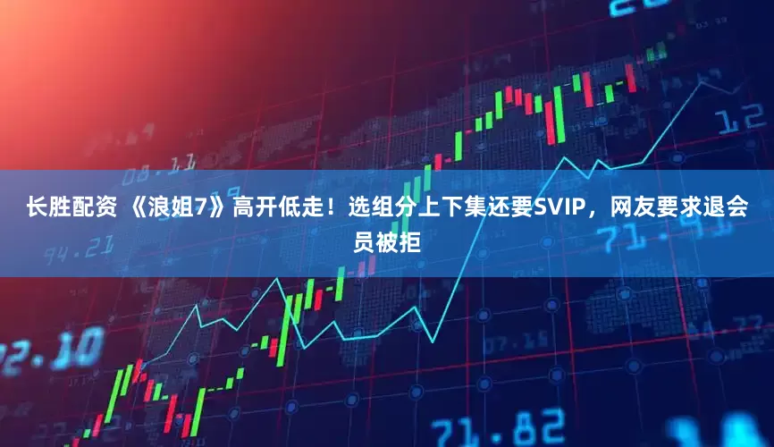 长胜配资 《浪姐7》高开低走！选组分上下集还要SVIP，网友要求退会员被拒