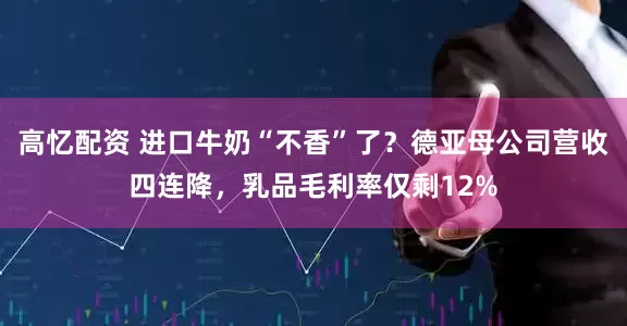 高忆配资 进口牛奶“不香”了？德亚母公司营收四连降，乳品毛利率仅剩12%